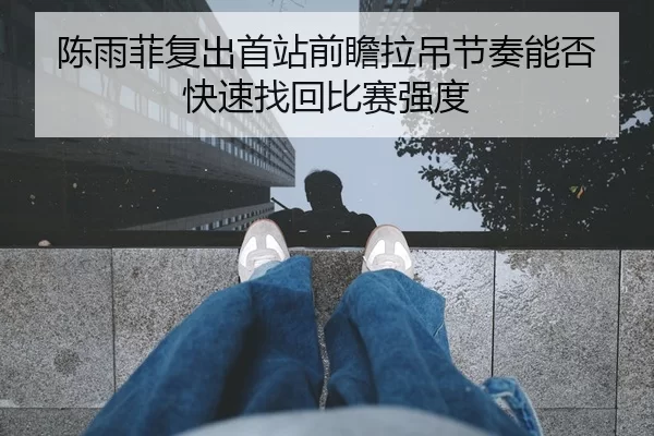 陈雨菲复出首站前瞻拉吊节奏能否快速找回比赛强度