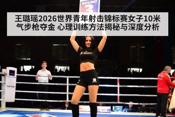 王璐瑶2026世界青年射击锦标赛女子10米气步枪夺金 心理训练方法揭秘与深度分析