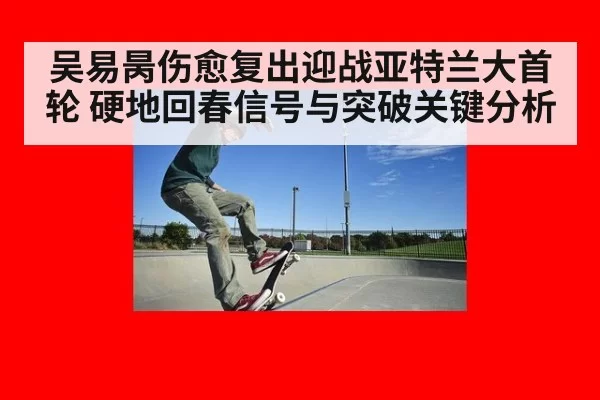 吴易昺伤愈复出迎战亚特兰大首轮 硬地回春信号与突破关键分析