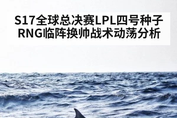 S17全球总决赛LPL四号种子RNG临阵换帅战术动荡分析