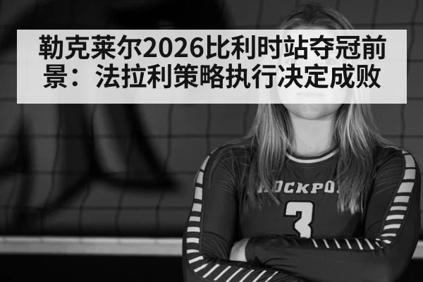 勒克莱尔2026比利时站夺冠前景：法拉利策略执行决定成败
